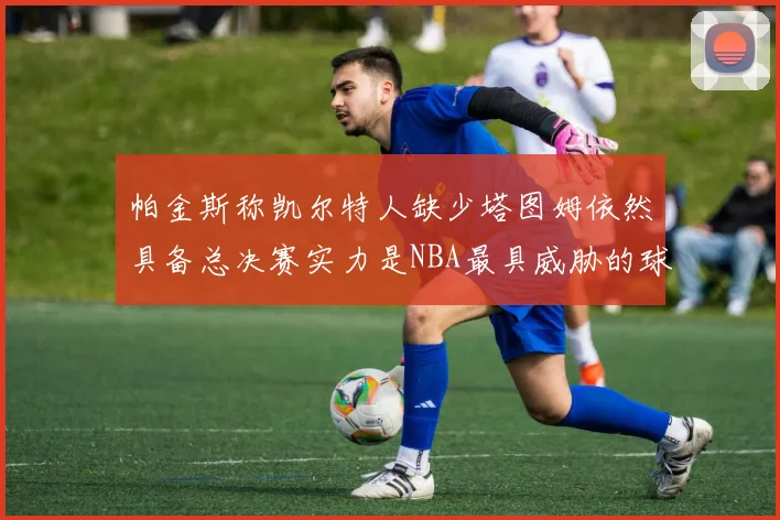帕金斯称凯尔特人缺少塔图姆依然具备总决赛实力是NBA最具威胁的球队