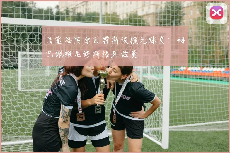 马塞洛阿尔瓦雷斯谈模范球员：姆巴佩维尼修斯格列兹曼