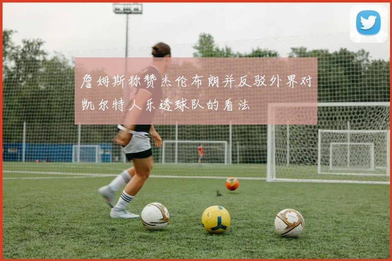 詹姆斯称赞杰伦布朗并反驳外界对凯尔特人乐透球队的看法