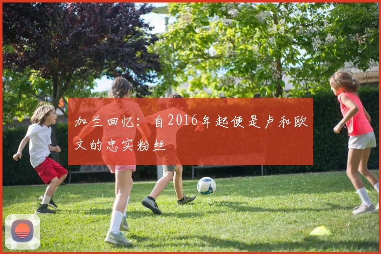 加兰回忆：自2016年起便是卢和欧文的忠实粉丝