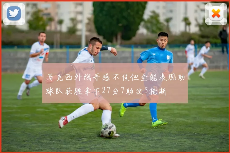 马克西外线手感不佳但全能表现助球队获胜拿下27分7助攻5抢断