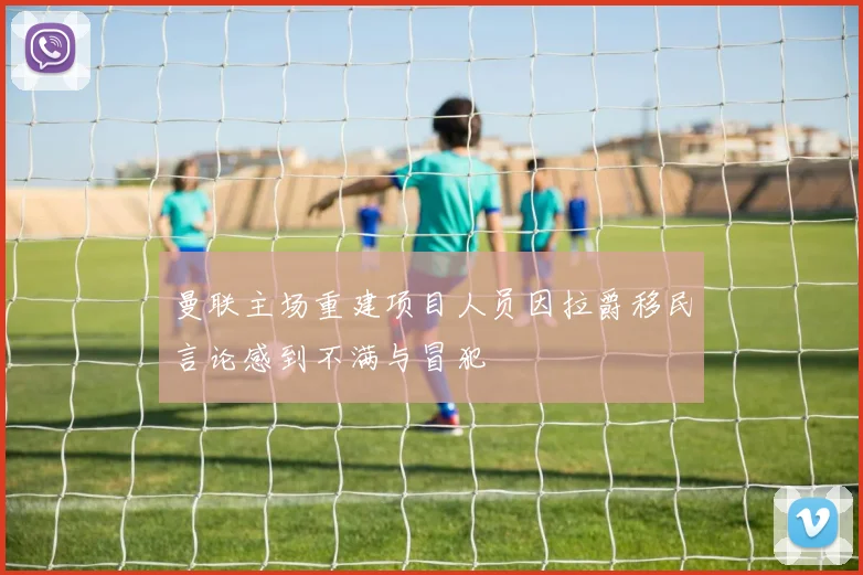 曼联主场重建项目人员因拉爵移民言论感到不满与冒犯