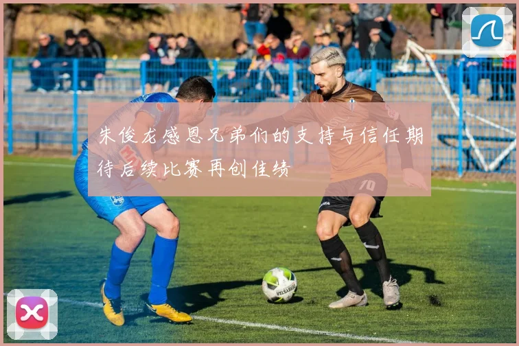 朱俊龙感恩兄弟们的支持与信任期待后续比赛再创佳绩