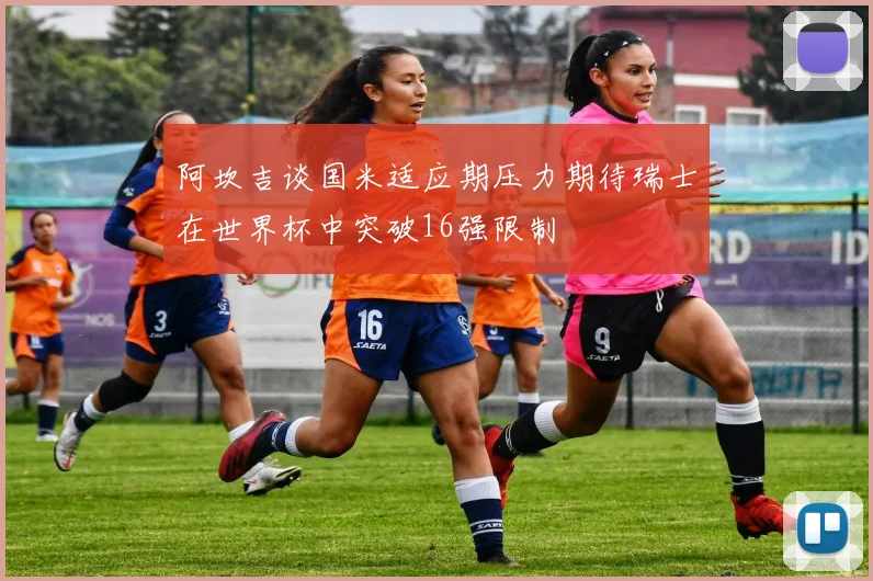 阿坎吉谈国米适应期压力期待瑞士在世界杯中突破16强限制