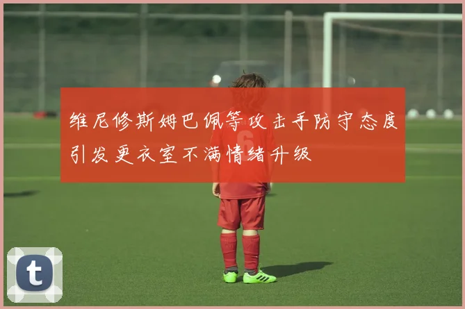 维尼修斯姆巴佩等攻击手防守态度引发更衣室不满情绪升级