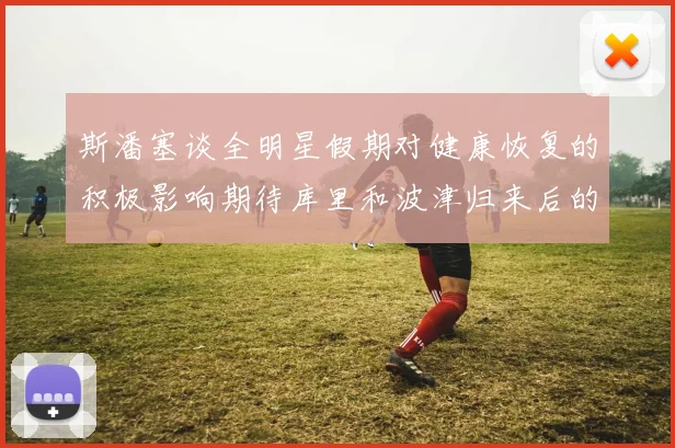 斯潘塞谈全明星假期对健康恢复的积极影响期待库里和波津归来后的全新面貌