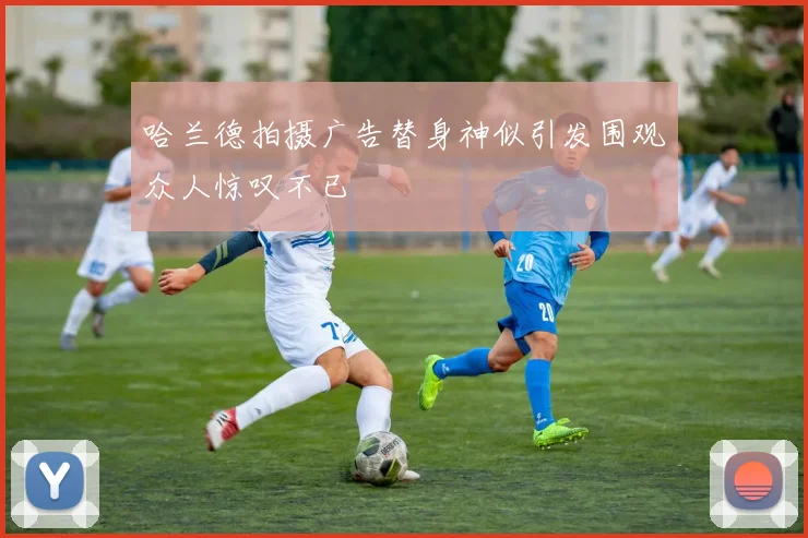 哈兰德拍摄广告替身神似引发围观众人惊叹不已