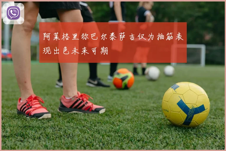 阿莱格里称巴尔泰萨吉仅为抽筋表现出色未来可期