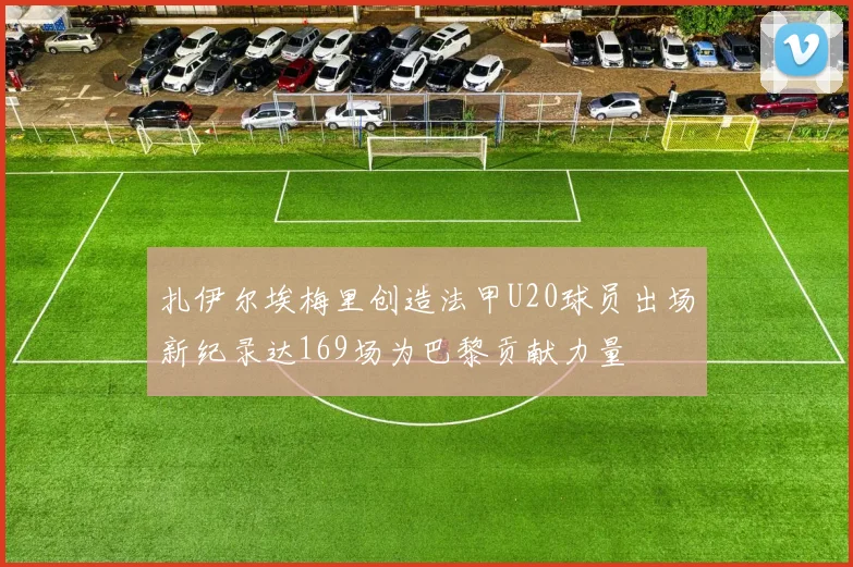 扎伊尔埃梅里创造法甲U20球员出场新纪录达169场为巴黎贡献力量