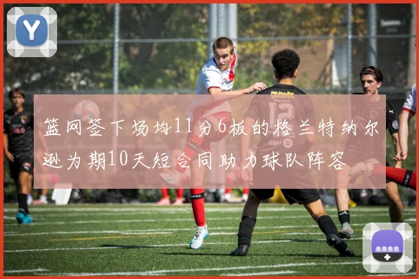 篮网签下场均11分6板的格兰特纳尔逊为期10天短合同助力球队阵容