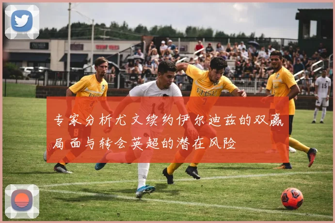 专家分析尤文续约伊尔迪兹的双赢局面与转会英超的潜在风险