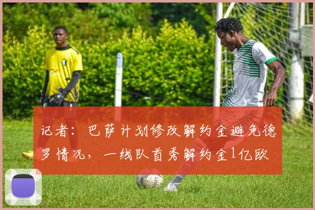 记者：巴萨计划修改解约金避免德罗情况，一线队首秀解约金1亿欧