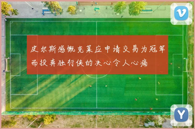 皮尔斯感慨克莱应申请交易为冠军而投奔独行侠的决心令人心痛